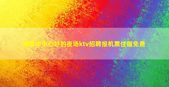 湘潭市中心好的夜场ktv招聘报机票住宿免费
